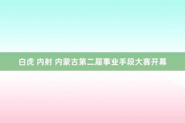 白虎 内射 内蒙古第二届事业手段大赛开幕