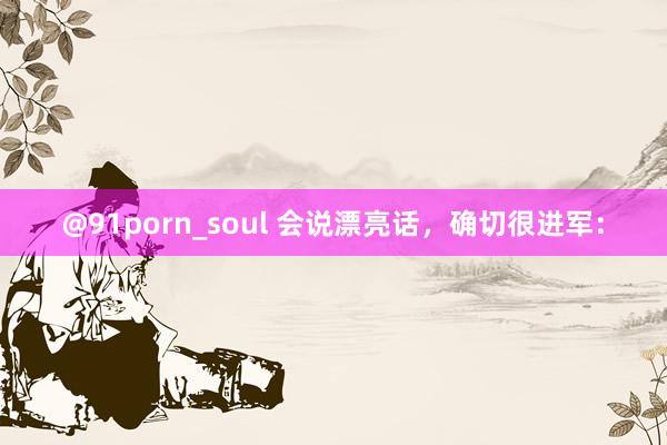 @91porn_soul 会说漂亮话,确切很进军: