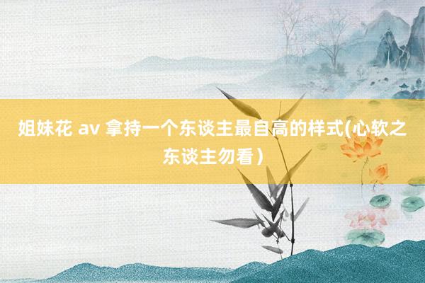 姐妹花 av 拿持一个东谈主最自高的样式(心软之东谈主勿看)