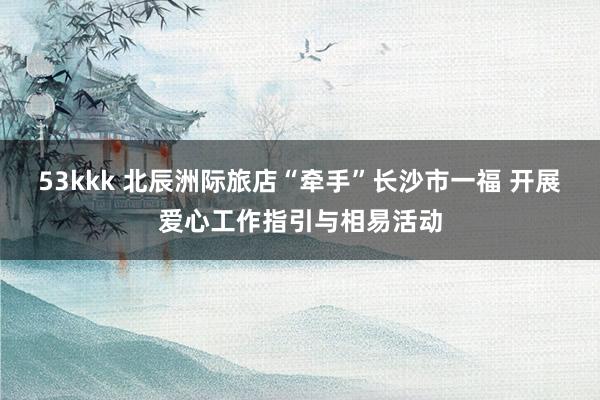 53kkk 北辰洲际旅店“牵手”长沙市一福 开展爱心工作指引与相易活动