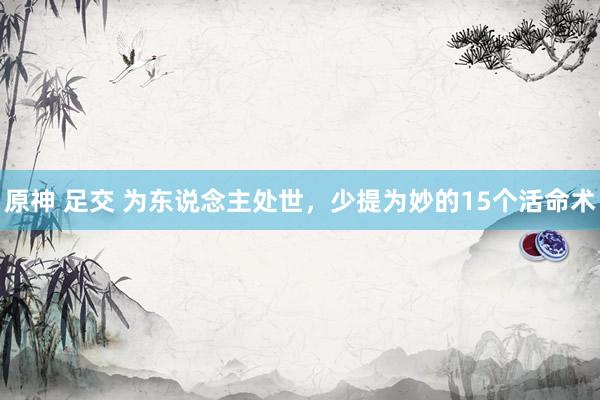原神 足交 为东说念主处世,少提为妙的15个活命术
