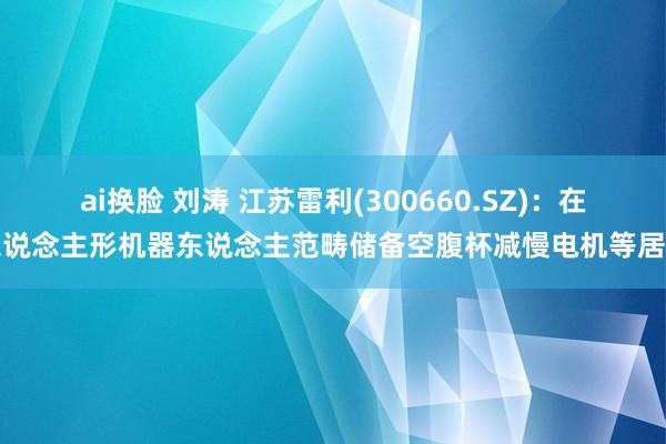 ai换脸 刘涛 江苏雷利(300660.SZ)：在东说念主形机器东说念主范畴储备空腹杯减慢电机等居品
