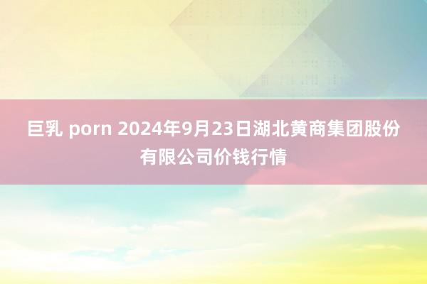 巨乳 porn 2024年9月23日湖北黄商集团股份有限公司价钱行情