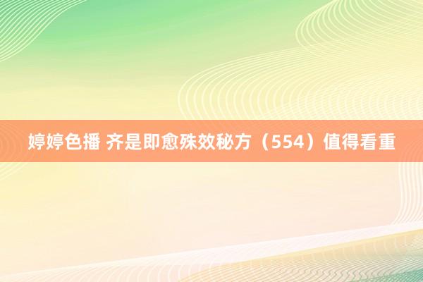 婷婷色播 齐是即愈殊效秘方(554)值得看重