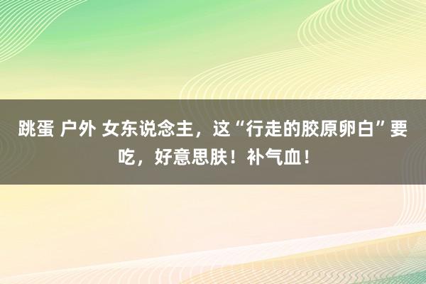 跳蛋 户外 女东说念主，这“行走的胶原卵白”要吃，好意思肤！补气血！
