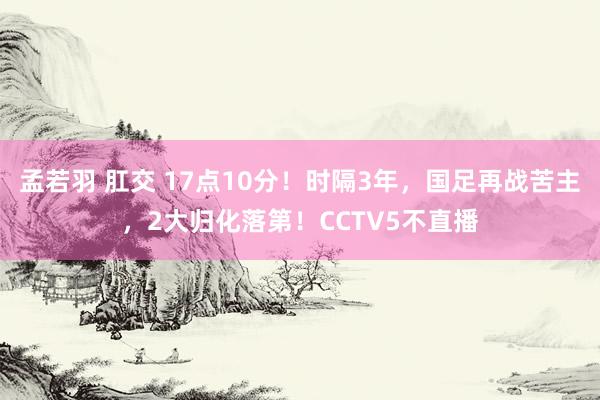 孟若羽 肛交 17点10分！时隔3年，国足再战苦主，2大归化落第！CCTV5不直播
