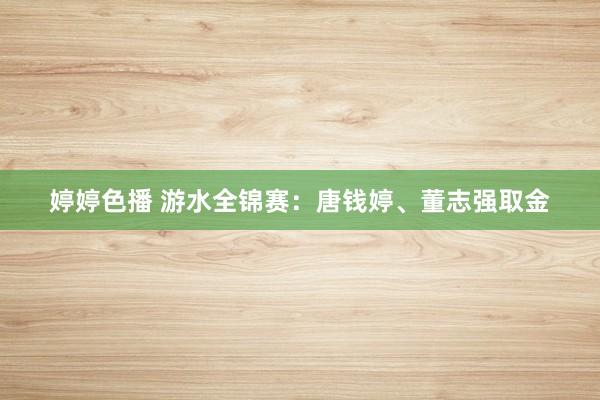 婷婷色播 游水全锦赛：唐钱婷、董志强取金