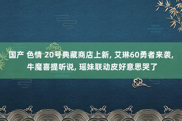 国产 色情 20号典藏商店上新， 艾琳60勇者来袭， 牛魔喜提听说， 瑶妹联动皮好意思哭了