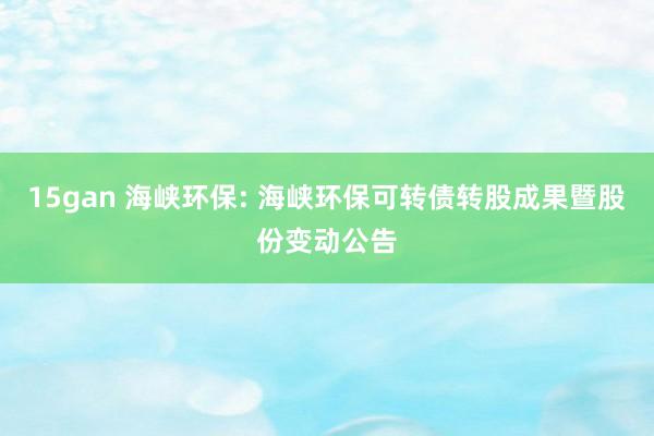 15gan 海峡环保: 海峡环保可转债转股成果暨股份变动公告