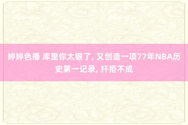婷婷色播 库里你太狠了， 又创造一项77年NBA历史第一记录， 扞拒不成