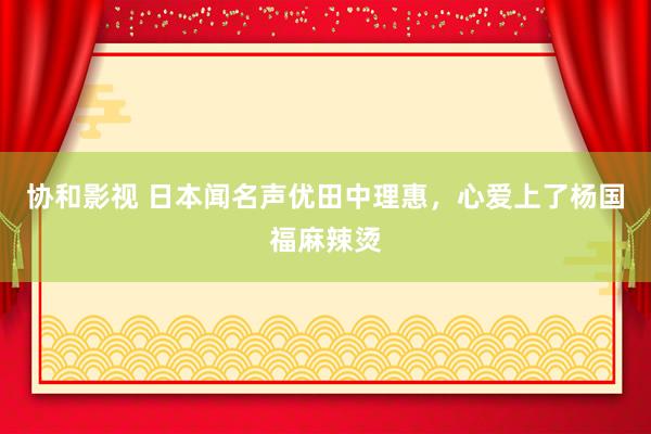协和影视 日本闻名声优田中理惠，心爱上了杨国福麻辣烫