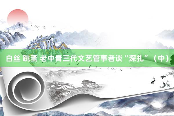 白丝 跳蛋 老中青三代文艺管事者谈“深扎”（中）