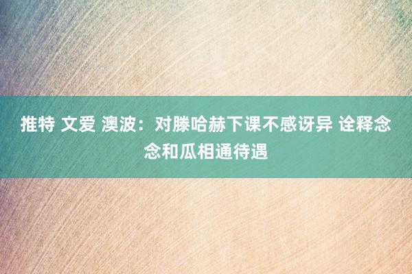 推特 文爱 澳波:对滕哈赫下课不感讶异 诠释念念和瓜相通待遇