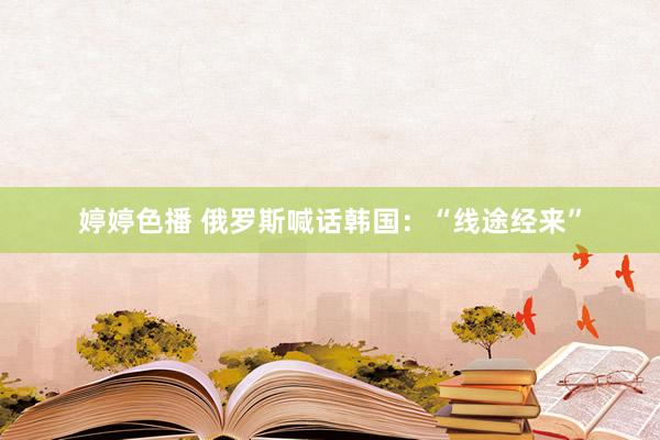 婷婷色播 俄罗斯喊话韩国：“线途经来”