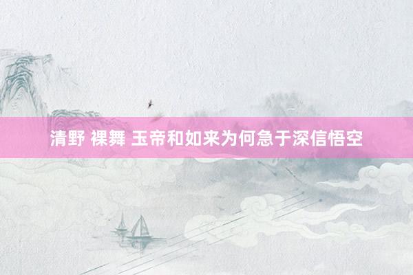 清野 裸舞 玉帝和如来为何急于深信悟空