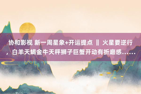 协和影视 新一周星象+开运提点 ‖ 火星要逆行，白羊天蝎金牛天秤狮子巨蟹开动有折磨感……