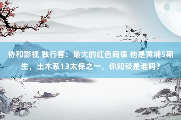 协和影视 独行客:最大的红色间谍 他是黄埔5期生,土木系13太保之一,你知谈是谁吗?