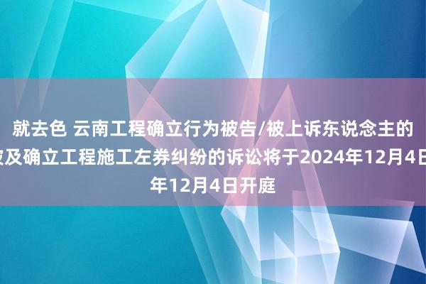 就去色 云南工程确立行为被告/被上诉东说念主的1起波及确立工程施工左券纠纷的诉讼将于2024年12月4日开庭