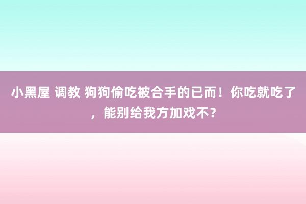 小黑屋 调教 狗狗偷吃被合手的已而！你吃就吃了，能别给我方加戏不？