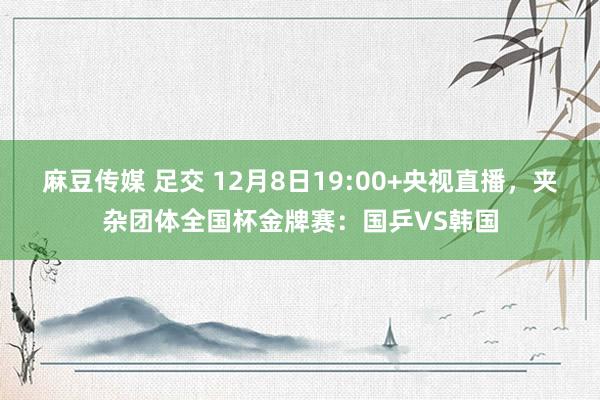 麻豆传媒 足交 12月8日19:00+央视直播,夹杂团体全国杯金牌赛:国乒VS韩国