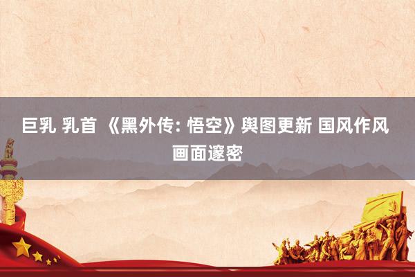 巨乳 乳首 《黑外传: 悟空》舆图更新 国风作风 画面邃密