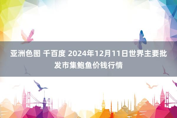 亚洲色图 千百度 2024年12月11日世界主要批发市集鲍鱼价钱行情