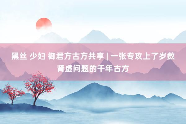 黑丝 少妇 御君方古方共享 | 一张专攻上了岁数肾虚问题的千年古方