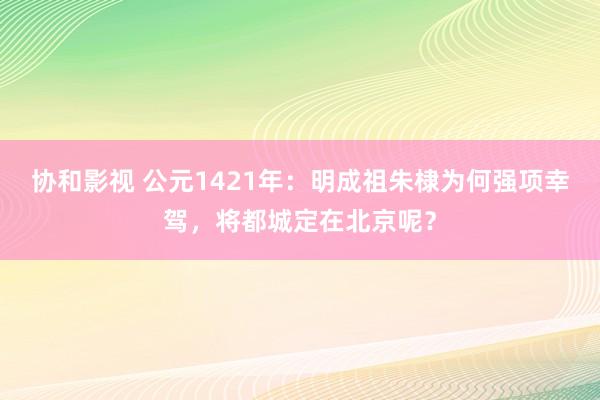 协和影视 公元1421年：明成祖朱棣为何强项幸驾，将都城定在北京呢？