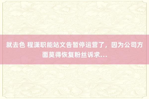 就去色 程潇职能站文告暂停运营了，因为公司方面莫得恢复粉丝诉求…
