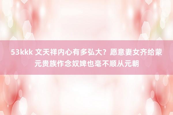 53kkk 文天祥内心有多弘大？愿意妻女齐给蒙元贵族作念奴婢也毫不顺从元朝