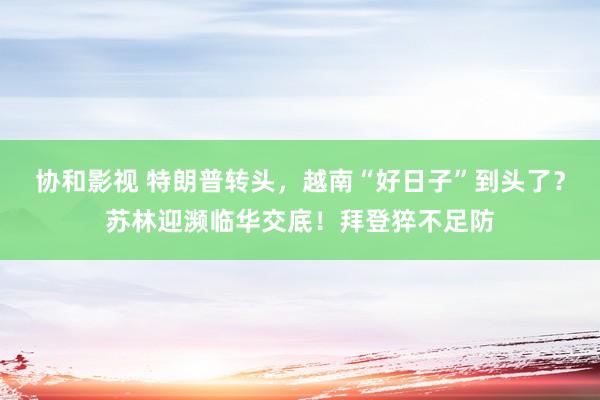 协和影视 特朗普转头，越南“好日子”到头了？苏林迎濒临华交底！拜登猝不足防