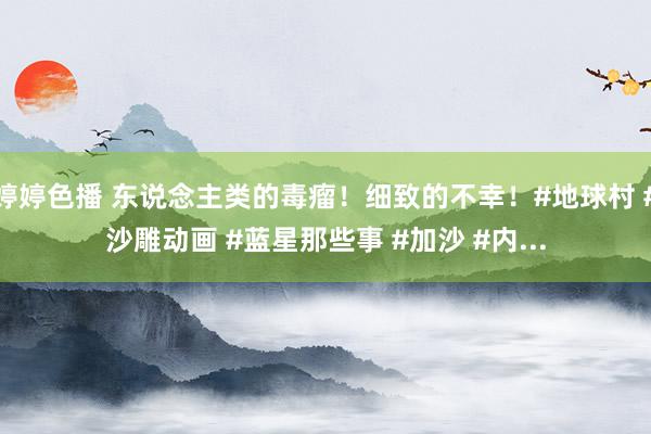 婷婷色播 东说念主类的毒瘤！细致的不幸！#地球村 #沙雕动画 #蓝星那些事 #加沙 #内...
