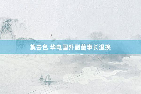 就去色 华电国外副董事长退换