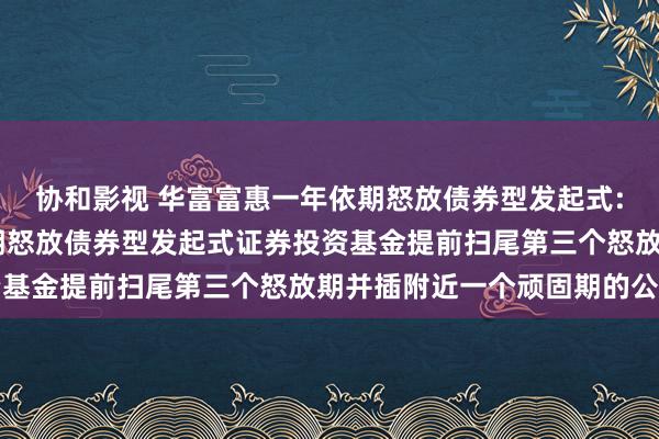 协和影视 华富富惠一年依期怒放债券型发起式: 对于华富富惠一年依期怒放债券型发起式证券投资基金提前扫尾第三个怒放期并插附近一个顽固期的公告