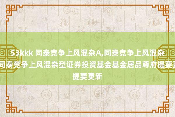 53kkk 同泰竞争上风混杂A,同泰竞争上风混杂C: 同泰竞争上风混杂型证券投资基金基金居品尊府提要更新
