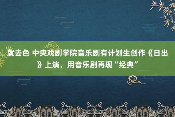 就去色 中央戏剧学院音乐剧有计划生创作《日出》上演，用音乐剧再现“经典”