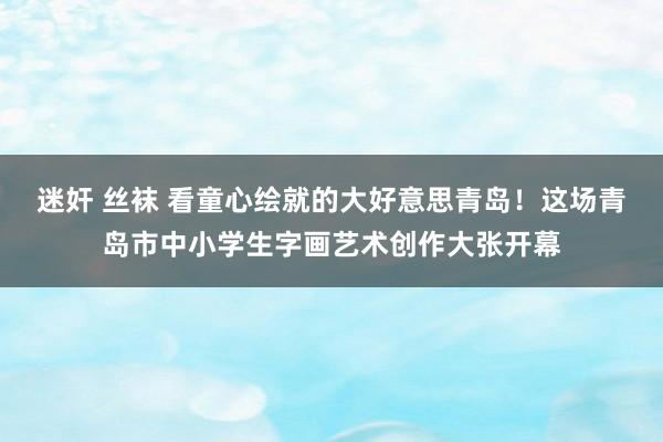 迷奸 丝袜 看童心绘就的大好意思青岛！这场青岛市中小学生字画艺术创作大张开幕