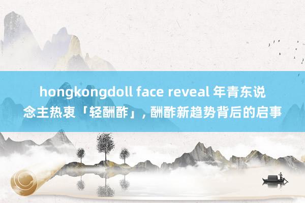 hongkongdoll face reveal 年青东说念主热衷「轻酬酢」， 酬酢新趋势背后的启事
