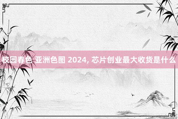 校园春色 亚洲色图 2024， 芯片创业最大收货是什么