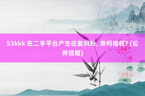 53kkk 在二手平台产生往复纠纷， 奈何维权? (讼师信箱)