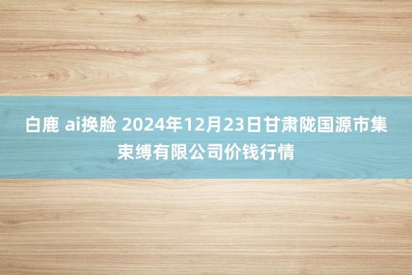 白鹿 ai换脸 2024年12月23日甘肃陇国源市集束缚有限公司价钱行情