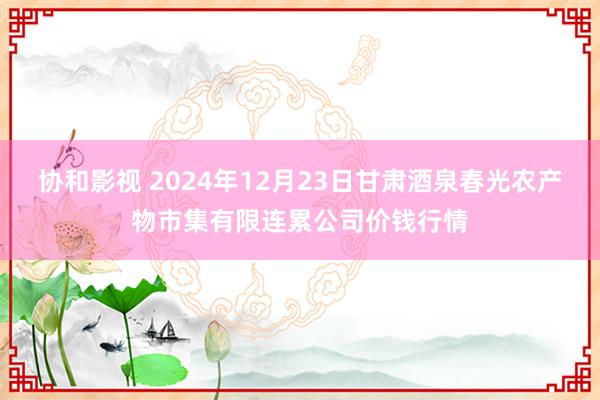 协和影视 2024年12月23日甘肃酒泉春光农产物市集有限连累公司价钱行情