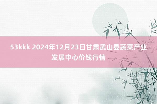 53kkk 2024年12月23日甘肃武山县蔬菜产业发展中心价钱行情