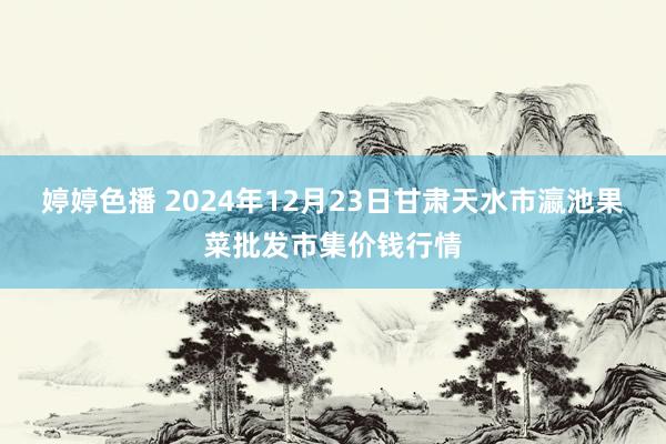 婷婷色播 2024年12月23日甘肃天水市瀛池果菜批发市集价钱行情