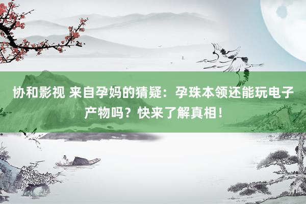 协和影视 来自孕妈的猜疑：孕珠本领还能玩电子产物吗？快来了解真相！