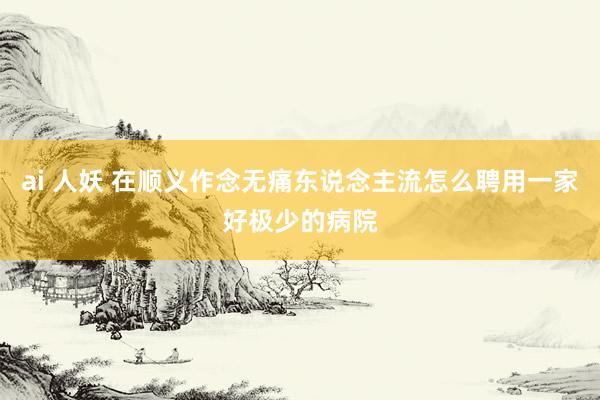 ai 人妖 在顺义作念无痛东说念主流怎么聘用一家好极少的病院
