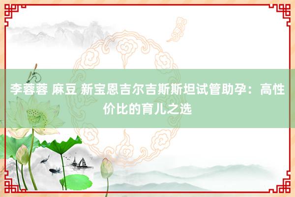 李蓉蓉 麻豆 新宝恩吉尔吉斯斯坦试管助孕：高性价比的育儿之选