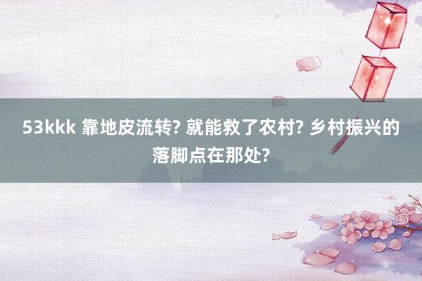 53kkk 靠地皮流转? 就能救了农村? 乡村振兴的落脚点在那处?
