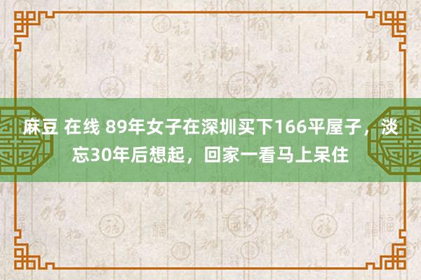 麻豆 在线 89年女子在深圳买下166平屋子，淡忘30年后想起，回家一看马上呆住