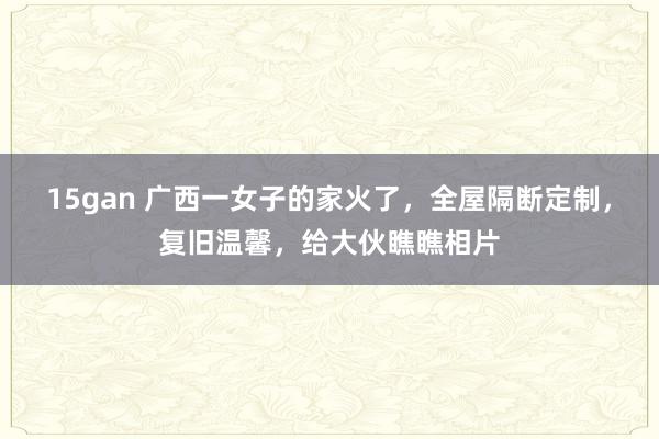 15gan 广西一女子的家火了，全屋隔断定制，复旧温馨，给大伙瞧瞧相片